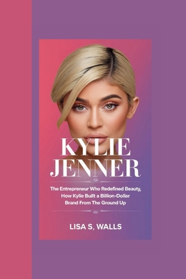 Kylie Jenner: The Entrepreneur Who Redefined Beauty, How Kylie Built a Billion-Dollar Brand from the Ground Up - S Walls, Lisa