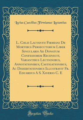 L. Clii Lactantii Firmiani de Mortibus Persecutorum Liber Singularis Ad Donatum Confessorem Recensuit, Variantibus Lectionibus, Annotationibus, Castigationibus, AC Dissertationibus Illustravit Fr. Eduardus a S. Xaverio C. E (Classic Reprint) - Lactantius, Lucius Caecilius Firmianus