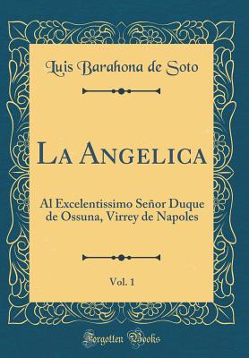 La Angelica, Vol. 1: Al Excelentissimo Senor Duque de Ossuna, Virrey de Napoles (Classic Reprint) - Soto, Luis Barahona De