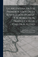 La Argentina En Los Primeros Anos de La Revolucion [Por] J.P. y N. Robertson. Traduccion de Carlos A. Aldao - Primary Source Edition