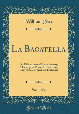 La Bagatella, Vol. 1 of 2: Or, Delineations of Home Scenery; A Descriptive Poem; In Two Parts; With Notes, Critical and Historical (Classic Reprint) - Fox, William