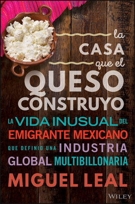 La Casa Que El Queso Construyo: Vida Inusual del Emigrante Mexicano Que Definio Una Industria Global Multibillonaria - Leal, Miguel A