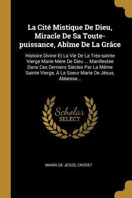 La Cit? Mistique de Dieu, Miracle de Sa Toute-Puissance, Ab?me de la Gr?ce: Histoire Divine Et La Vie de la Tr?s-Sainte Vierge Marie M?re de Dieu ... Manifest?e Dans Ces Derniers Si?cles Par La M?me Sainte Vierge, ? La Soeur Marie de J?sus, Abbesse... - Jess, Mar?a de, and Croset