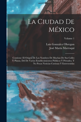 La Ciudad De M?xico: Contiene: El Origen De Los Nombres De Muchas De Sus Calles Y Plazas, Del De Varios Establecimientos Pblicos Y Privados, Y No Pocas Noticias Curiosas Y Entretenidas; Volume 1 - Obregon, Luis Gonzalez, and Marroqui, Jose Maria