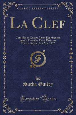 La Clef: Comedie En Quatre Actes; Representee Pour La Premiere Fois a Paris, Au Theatre Rejane, Le 4 Mai 1907 (Classic Reprint) - Guitry, Sacha