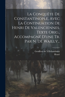 La Conqu?te de Constantinople, Avec La Continuation de Henri de Valenciennes. Texte Orig., Accompagn? d'Une Tr. Par N. de Wailly... - Villehardouin, Geoffroy De, and Henri (de Valenciennes ) (Creator)