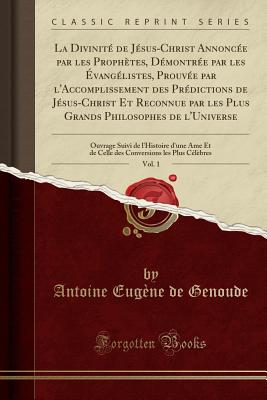 La Divinit? de J?sus-Christ Annonc?e Par Les Proph?tes, D?montr?e Par Les ?vang?listes, Prouv?e Par l'Accomplissement Des Pr?dictions de J?sus-Christ Et Reconnue Par Les Plus Grands Philosophes de l'Universe, Vol. 1: Ouvrage Suivi de l'Histoire - Genoude, Antoine Eugene de