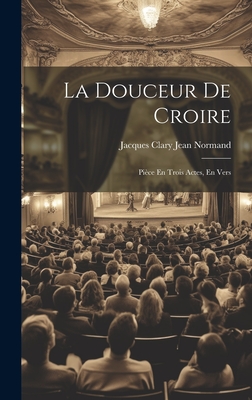 La Douceur De Croire: Pice En Trois Actes, En Vers - Normand, Jacques Clary Jean