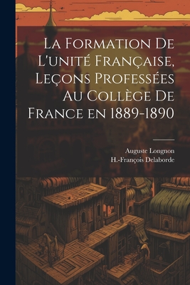 La Formation de l'Unit? Fran?aise, Le?ons Profess?es Au Coll?ge de France En 1889-1890 - Longnon, Auguste, and Delaborde, H-Fran?ois 1854-1927