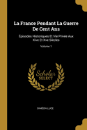 La France Pendant La Guerre De Cent Ans: ?pisodes Historiques Et Vie Priv?e Aux XIV Et Xv?mes Si?cles