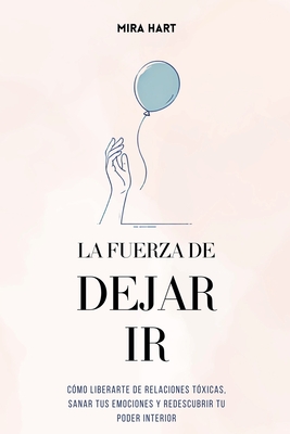 La Fuerza de Dejar Ir: C?mo Liberarte De Relaciones T?xicas, Sanar Tus Emociones y Redescubrir Tu Poder Interior - Hart, Mira