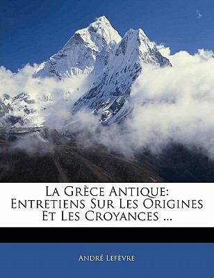 La Gr?ce Antique: Entretiens Sur Les Origines Et Les Croyances ... - Lefevre, Andre