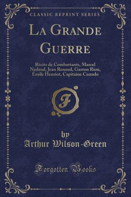 La Grande Guerre: Rcits de Combattants, Marcel Nadaud, Jean Renaud, Gaston Riou, mile Henriot, Capitaine Canudo (Classic Reprint) - Wilson-Green, Arthur