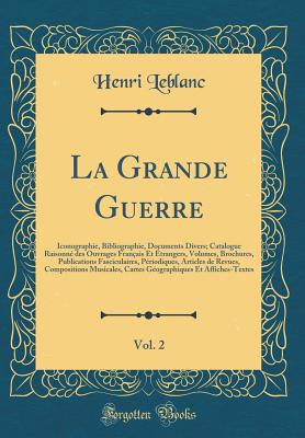 La Grande Guerre, Vol. 2: Iconographie, Bibliographie, Documents Divers; Catalogue Raisonn? Des Ouvrages Fran?ais Et ?Trangers, Volumes, Brochures, Publications Fasciculaires, P?riodiques, Articles de Revues, Compositions Musicales, Cartes G?ographiq - LeBlanc, Henri