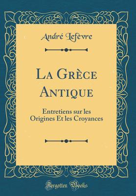 La Grece Antique: Entretiens Sur Les Origines Et Les Croyances (Classic Reprint) - Lefevre, Andre