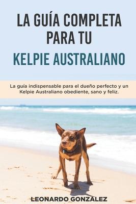 La Gu?a Completa Para Tu Kelpie Australiano: La gu?a indispensable para el dueo perfecto y un Kelpie Australiano obediente, sano y feliz. - Gonzalez, Leonardo