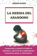 La Herida del Abandono: Comprender y superar el miedo al abandono, Liberarse de la dependencia emocional y Sanar su nio interior.