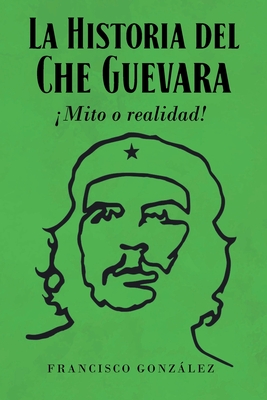 La Historia del Che Guevara Mito o realidad! - Gonzlez, Francisco