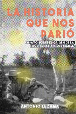 La Historia Que Nos Pario: Ensayo Sobre El Origen de la Idiosincrasia Rioplatense - Lezama, Antonio Jaime