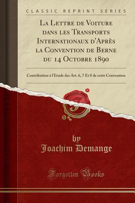 La Lettre de Voiture Dans Les Transports Internationaux d'Aprs La Convention de Berne Du 14 Octobre 1890: Contribution  l'tude Des Art. 6, 7 Et 8 de Cette Convention (Classic Reprint) - Demange, Joachim