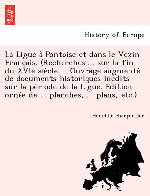 La Ligue a Pontoise et dans le Vexin Franc'ais. (Recherches ... sur la fin du XVIe siecle ... Ouvrage augmente de documents historiques inedits sur la periode de la Ligue. Edition ornee de ... planches, ... plans - Le Charpentier, Henri