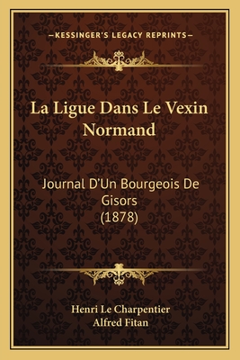 La Ligue Dans Le Vexin Normand: Journal D'Un Bourgeois De Gisors (1878) - Le Charpentier, Henri, and Fitan, Alfred