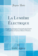 La Lumire lectrique: Son Histoire, Sa Production Et Son Emploi Dans l'clairage Public Ou Priv, Les Phares, Les Thatres, l'Industrie, Les Travaux Publics, Les Oprations Militaires Et Maritimes (Classic Reprint)