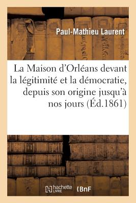 La Maison d'Orlans Devant La Lgitimit Et La Dmocratie, Depuis Son Origine Jusqu' Nos Jours - Laurent, Paul-Mathieu