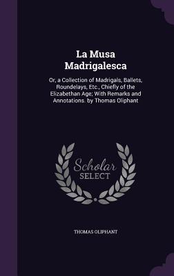 La Musa Madrigalesca: Or, a Collection of Madrigals, Ballets, Roundelays, Etc., Chiefly of the Elizabethan Age; With Remarks and Annotations. by Thomas Oliphant - Oliphant, Thomas