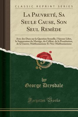 La Pauvret?, Sa Seule Cause, Son Seul Rem?de: Avec Des Dues Sur La Question Sexuelle, l'Amour Libre, La Suppression Du Mariage, Du C?libat, de la Prostitution, de la Guerre: Malthusianisme Et N?o-Malthusianisme - Drysdale, George