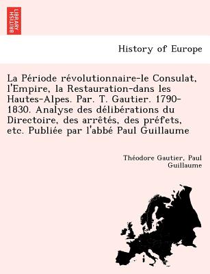 La Pe Riode Re Volutionnaire-Le Consulat, L'Empire, La Restauration-Dans Les Hautes-Alpes. Par. T. Gautier. 1790-1830. Analyse Des de Libe Rations Du Directoire, Des Arre Te S, Des Pre Fets, Etc. Publie E Par L'Abbe Paul Guillaume - Gautier, Theophile, and Guillaume, Paul