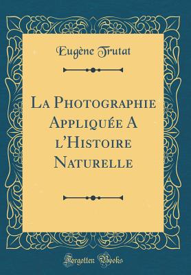 La Photographie Appliqu?e a l'Histoire Naturelle (Classic Reprint) - Trutat, Eugene