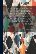 La Platine, L'Or Blanc, Ou Le Huitieme Metal, Recueil D'Experiences Faites Sur Une Nouvelle Substance Metallique, Tiree Des Usines Du Perou...