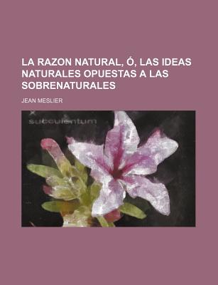 La Razon Natural, O, Las Ideas Naturales Opuestas a Las Sobrenaturales... - Meslier, Jean