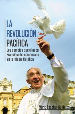 La Revolucion Pacifica: Los Cambios Que El Papa Francisco Ha Comenzado En La Iglesia Catolica - Escobar, Mario