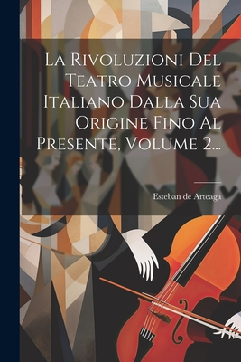 La Rivoluzioni del Teatro Musicale Italiano Dalla Sua Origine Fino Al Presente, Volume 2... - Arteaga, Esteban de