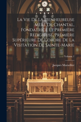 La Vie De La Bienheureuse Mre De Chantal, Fondatrice Et Premire Religieuse, Premire Suprieure De L'ordre De La Visitation De Sainte-marie; Volume 1 - Marsollier, Jacques