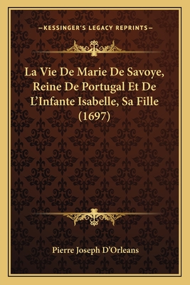 La Vie de Marie de Savoye, Reine de Portugal Et de L'Infante Isabelle, Sa Fille (1697) - D'Orleans, Pierre Joseph