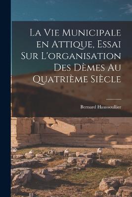 La vie municipale en Attique, essai sur L'organisation des dmes au quatrime sicle - Haussoullier, Bernard