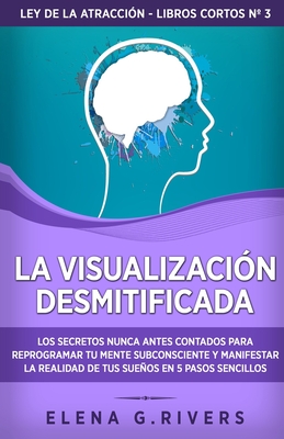 La visualizaci?n desmitificada: Los secretos nunca antes contados para reprogramar tu mente subconsciente y manifestar la realidad de tus sueos - Rivers, Elena G