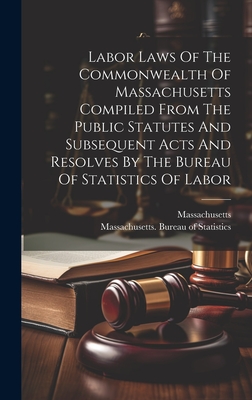 Labor Laws Of The Commonwealth Of Massachusetts Compiled From The Public Statutes And Subsequent Acts And Resolves By The Bureau Of Statistics Of Labor - Massachusetts Bureau of Statistics (Creator), and Massachusetts