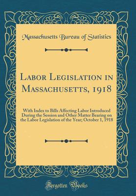 Labor Legislation in Massachusetts, 1918: With Index to Bills Affecting Labor Introduced During the Session and Other Matter Bearing on the Labor Legislation of the Year; October 1, 1918 (Classic Reprint) - Statistics, Massachusetts Bureau of