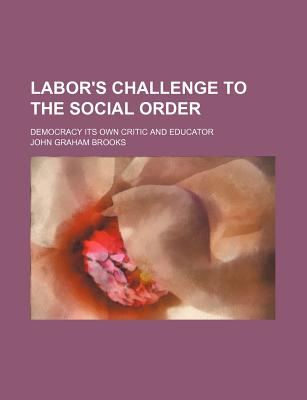 Labor's Challenge to the Social Order; Democracy Its Own Critic and Educator - Brooks, John Graham