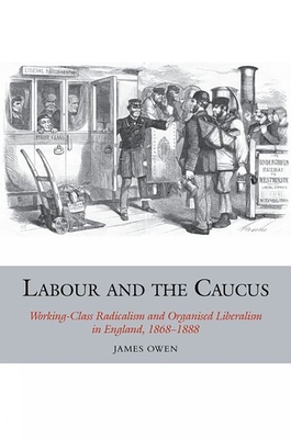 Labour and the Caucus: Working-Class Radicalism and Organised Liberalism in England, 1868-1888 - Owen, James