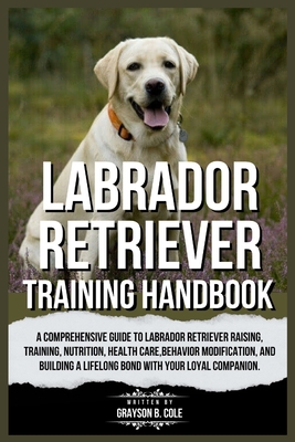 Labrador Retriever Training Handbook: A Comprehensive Guide to Labrador Retriever Raising, Training, Nutrition, Health Care, Behavior Modification, and Building a Lifelong Bond with Your Companion. - B Cole, Grayson