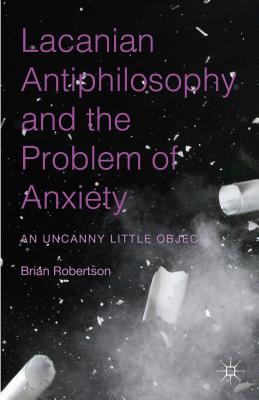 Lacanian Antiphilosophy and the Problem of Anxiety: An Uncanny Little Object - Robertson, Brian