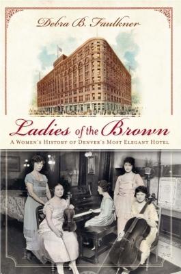 Ladies of the Brown: A Women's History of Denver's Most Elegant Hotel - Faulkner, Debra