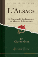 L'Alsace: Sa Situation Et Ses Ressources Au Moment de l'Annexion (Classic Reprint)