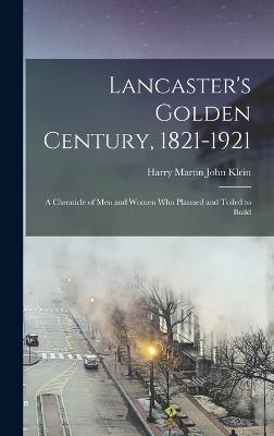 Lancaster's Golden Century, 1821-1921; a Chronicle of men and Women who Planned and Toiled to Build - Klein, Harry Martin John