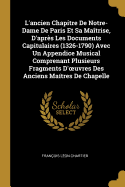 L'Ancien Chapitre de Notre-Dame de Paris Et Sa Ma?trise, d'Apr?s Les Documents Capitulaires (1326-1790) Avec Un Appendice Musical Comprenant Plusieurs Fragments d'Oeuvres Des Anciens Ma?tres de Chapelle